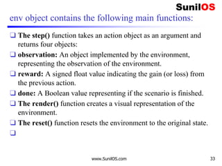 env object contains the following main functions:
❑ The step() function takes an action object as an argument and
returns four objects:
❑ observation: An object implemented by the environment,
representing the observation of the environment.
❑ reward: A signed float value indicating the gain (or loss) from
the previous action.
❑ done: A Boolean value representing if the scenario is finished.
❑ The render() function creates a visual representation of the
environment.
❑ The reset() function resets the environment to the original state.
❑
www.SunilOS.com 33
 