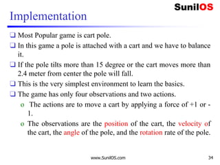 Implementation
❑ Most Popular game is cart pole.
❑ In this game a pole is attached with a cart and we have to balance
it.
❑ If the pole tilts more than 15 degree or the cart moves more than
2.4 meter from center the pole will fall.
❑ This is the very simplest environment to learn the basics.
❑ The game has only four observations and two actions.
o The actions are to move a cart by applying a force of +1 or -
1.
o The observations are the position of the cart, the velocity of
the cart, the angle of the pole, and the rotation rate of the pole.
www.SunilOS.com 34
 