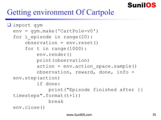 Getting environment Of Cartpole
❑ import gym
env = gym.make('CartPole-v0')
for i_episode in range(20):
observation = env.reset()
for t in range(1000):
env.render()
print(observation)
action = env.action_space.sample()
observation, reward, done, info =
env.step(action)
if done:
print("Episode finished after {}
timesteps".format(t+1))
break
env.close()
www.SunilOS.com 35
 