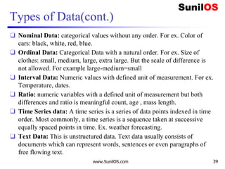 Types of Data(cont.)
❑ Nominal Data: categorical values without any order. For ex. Color of
cars: black, white, red, blue.
❑ Ordinal Data: Categorical Data with a natural order. For ex. Size of
clothes: small, medium, large, extra large. But the scale of difference is
not allowed. For example large-medium=small
❑ Interval Data: Numeric values with defined unit of measurement. For ex.
Temperature, dates.
❑ Ratio: numeric variables with a defined unit of measurement but both
differences and ratio is meaningful count, age , mass length.
❑ Time Series data: A time series is a series of data points indexed in time
order. Most commonly, a time series is a sequence taken at successive
equally spaced points in time. Ex. weather forecasting.
❑ Text Data: This is unstructured data. Text data usually consists of
documents which can represent words, sentences or even paragraphs of
free flowing text.
www.SunilOS.com 39
 