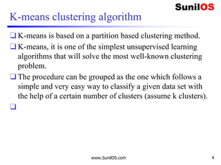 K-means clustering algorithm
❑ K-means is based on a partition based clustering method.
❑ K-means, it is one of the simplest unsupervised learning
algorithms that will solve the most well-known clustering
problem.
❑ The procedure can be grouped as the one which follows a
simple and very easy way to classify a given data set with
the help of a certain number of clusters (assume k clusters).
❑
www.SunilOS.com 4
 