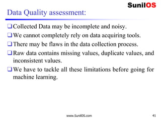 Data Quality assessment:
❑Collected Data may be incomplete and noisy.
❑We cannot completely rely on data acquiring tools.
❑There may be flaws in the data collection process.
❑Raw data contains missing values, duplicate values, and
inconsistent values.
❑We have to tackle all these limitations before going for
machine learning.
www.SunilOS.com 41
 