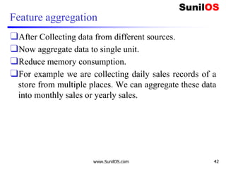 Feature aggregation
❑After Collecting data from different sources.
❑Now aggregate data to single unit.
❑Reduce memory consumption.
❑For example we are collecting daily sales records of a
store from multiple places. We can aggregate these data
into monthly sales or yearly sales.
www.SunilOS.com 42
 