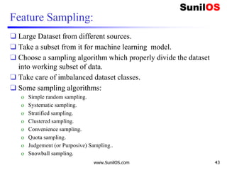 Feature Sampling:
❑ Large Dataset from different sources.
❑ Take a subset from it for machine learning model.
❑ Choose a sampling algorithm which properly divide the dataset
into working subset of data.
❑ Take care of imbalanced dataset classes.
❑ Some sampling algorithms:
o Simple random sampling.
o Systematic sampling.
o Stratified sampling.
o Clustered sampling.
o Convenience sampling.
o Quota sampling.
o Judgement (or Purposive) Sampling..
o Snowball sampling.
www.SunilOS.com 43
 