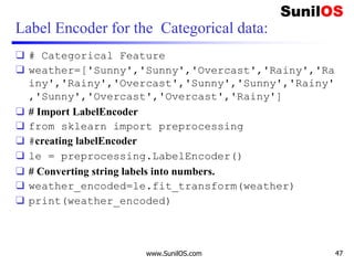Label Encoder for the Categorical data:
❑ # Categorical Feature
❑ weather=['Sunny','Sunny','Overcast','Rainy','Ra
iny','Rainy','Overcast','Sunny','Sunny','Rainy'
,'Sunny','Overcast','Overcast','Rainy']
❑ # Import LabelEncoder
❑ from sklearn import preprocessing
❑ #creating labelEncoder
❑ le = preprocessing.LabelEncoder()
❑ # Converting string labels into numbers.
❑ weather_encoded=le.fit_transform(weather)
❑ print(weather_encoded)
www.SunilOS.com 47
 