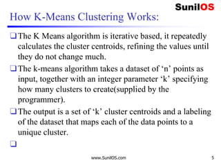 How K-Means Clustering Works:
❑The K Means algorithm is iterative based, it repeatedly
calculates the cluster centroids, refining the values until
they do not change much.
❑The k-means algorithm takes a dataset of ‘n’ points as
input, together with an integer parameter ‘k’ specifying
how many clusters to create(supplied by the
programmer).
❑The output is a set of ‘k’ cluster centroids and a labeling
of the dataset that maps each of the data points to a
unique cluster.
❑
www.SunilOS.com 5
 