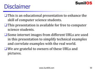 Disclaimer
❑This is an educational presentation to enhance the
skill of computer science students.
❑This presentation is available for free to computer
science students.
❑Some internet images from different URLs are used
in this presentation to simplify technical examples
and correlate examples with the real world.
❑We are grateful to owners of these URLs and
pictures.
www.SunilOS.com 50
 