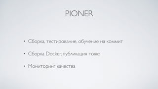 PIONER
• Сборка, тестирование, обучение на коммит
• Сборка Docker, публикация тоже
• Мониторинг качества
 