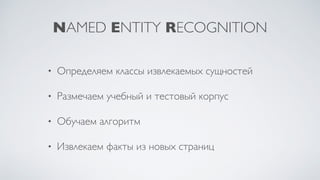 NAMED ENTITY RECOGNITION
• Определяем классы извлекаемых сущностей
• Размечаем учебный и тестовый корпус
• Обучаем алгоритм
• Извлекаем факты из новых страниц
 