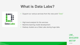 • Support our various services from the view point “Data”
• High level analysis for the services.
• Machine learning model development.
• Hadoop clusters as a Data Lake storing huge data.
What is Data Labs?
 