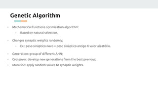 Genetic Algorithm
- Mathematical functions optimization algorithm:
- Based on natural selection.
- Changes synaptic weights randomly;
- Ex.: peso sináptico novo = peso sináptico antigo X valor aleatório.
- Generation: group of different ANN;
- Crossover: develop new generations from the best previous;
- Mutation: apply random values to synaptic weights.
 