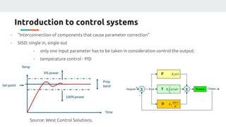 Introduction to control systems
- “Interconnection of components that cause parameter correction”
- SISO: single in, single out
- only one input parameter has to be taken in consideration control the output;
- temperature control - PID
Source: West Control Solutions.
 