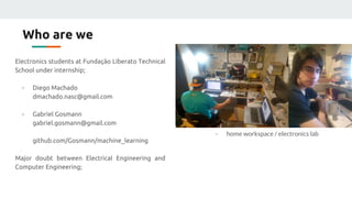 Who are we
Electronics students at Fundação Liberato Technical
School under internship;
- Diego Machado
dmachado.nasc@gmail.com
- Gabriel Gosmann
gabriel.gosmann@gmail.com
github.com/Gosmann/machine_learning
Major doubt between Electrical Engineering and
Computer Engineering;
- home workspace / electronics lab
 