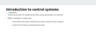 Introduction to control systems
- “Interconnection of components that cause parameter correction”
- MISO: multiple in, single out:
- more than one input interferes on the control of one output;
- control of numerous chemical process;
 