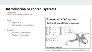 Introduction to control systems
- MIMO: multiple in, multiple out
- Input:
- Angles: x, y, z;
- Acceleration: vectorial sum;
- Output:
- Position of the aileron;
- Position of the rudder;
Source: Advanced Control Systems – University of Melbourne.
 