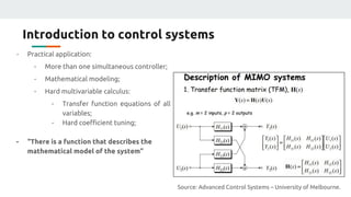 Introduction to control systems
- Practical application:
- More than one simultaneous controller;
- Mathematical modeling;
- Hard multivariable calculus:
- Transfer function equations of all
variables;
- Hard coefficient tuning;
- “There is a function that describes the
mathematical model of the system”
Source: Advanced Control Systems – University of Melbourne.
 