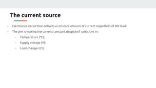 The current source
- Electronics circuit that delivers a constant amount of current regardless of the load;
- The aim is making the current constant despite of variations in:
- Temperature (ºC);
- Supply voltage (V);
- Load changes (Ω);
 