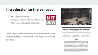 Introduction to the concept
- MIT OpenCourseWare
Computer Science: Artificial Intelligence.
12a: Neural Nets by Patrick Winston
“Then 2 years later Geoffrey Hinton, from the University of
Toronto stunned the world with some neural net work he
had done”.
 