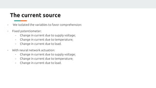 The current source
- We isolated the variables to favor comprehension:
- Fixed potentiometer:
- Change in current due to supply voltage;
- Change in current due to temperature;
- Change in current due to load.
- With neural network actuation:
- Change in current due to supply voltage;
- Change in current due to temperature;
- Change in current due to load.
 