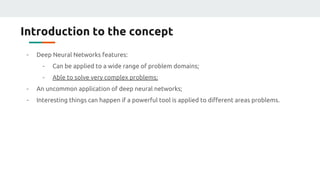 Introduction to the concept
- Deep Neural Networks features:
- Can be applied to a wide range of problem domains;
- Able to solve very complex problems;
- An uncommon application of deep neural networks;
- Interesting things can happen if a powerful tool is applied to different areas problems.
 