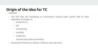 Origin of the idea for TC
- The first idea was developing an autonomous cooling tower system able to work
regardless of changes in:
- temperature;
- pH;
- conductivity;
- turbidity;
- toughness;
- and and many other parameters;
- Automation Professor as Advisor: Anderson Jean de Farias;
 
