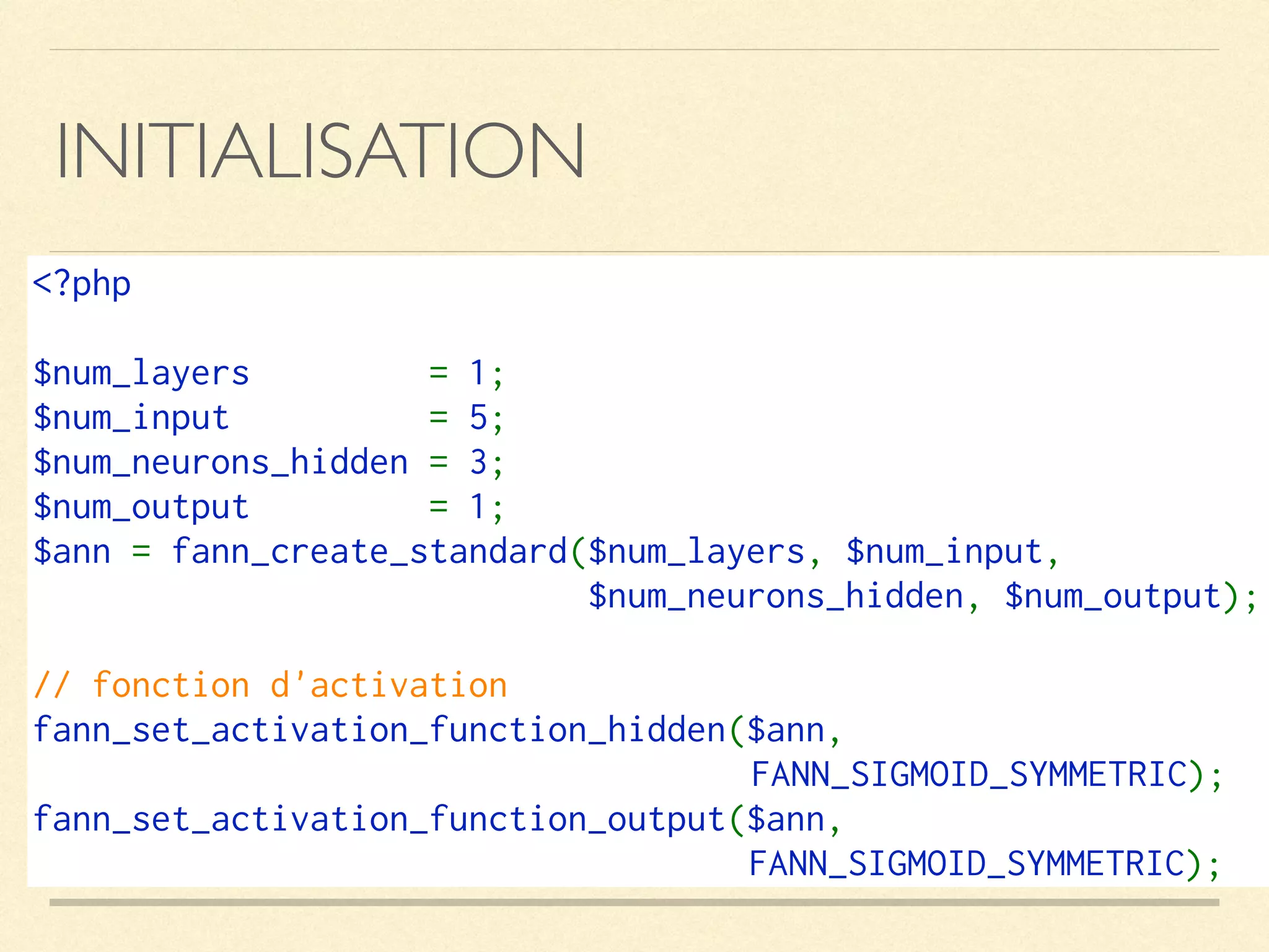 INITIALISATION
<?php
$num_layers  = 1;
$num_input  = 5;
$num_neurons_hidden = 3;
$num_output  = 1;
$ann = fann_create_standard($num_layers, $num_input, 
$num_neurons_hidden, $num_output);
// fonction d'activation
fann_set_activation_function_hidden($ann, 
FANN_SIGMOID_SYMMETRIC);
fann_set_activation_function_output($ann, 
FANN_SIGMOID_SYMMETRIC);
 