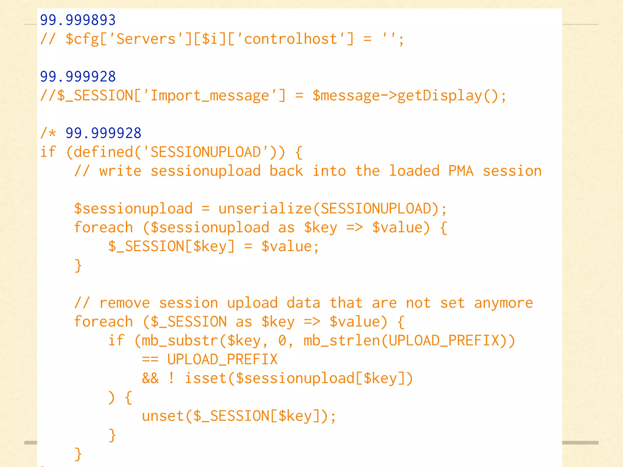 99.999893
// $cfg['Servers'][$i]['controlhost'] = '';    
99.999928
//$_SESSION['Import_message'] = $message->getDisplay();    
/* 99.999928
if (defined('SESSIONUPLOAD')) {
    // write sessionupload back into the loaded PMA session
    $sessionupload = unserialize(SESSIONUPLOAD);
    foreach ($sessionupload as $key => $value) {
        $_SESSION[$key] = $value;
    }
    // remove session upload data that are not set anymore
    foreach ($_SESSION as $key => $value) {
        if (mb_substr($key, 0, mb_strlen(UPLOAD_PREFIX))
            == UPLOAD_PREFIX
            && ! isset($sessionupload[$key])
        ) {
            unset($_SESSION[$key]);
        }
    }
 
