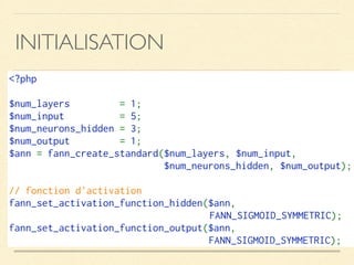 INITIALISATION
<?php
$num_layers  = 1;
$num_input  = 5;
$num_neurons_hidden = 3;
$num_output  = 1;
$ann = fann_create_standard($num_layers, $num_input, 
$num_neurons_hidden, $num_output);
// fonction d'activation
fann_set_activation_function_hidden($ann, 
FANN_SIGMOID_SYMMETRIC);
fann_set_activation_function_output($ann, 
FANN_SIGMOID_SYMMETRIC);
 