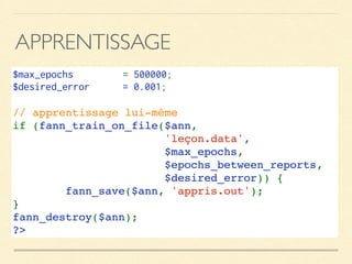 APPRENTISSAGE
$max_epochs  = 500000;
$desired_error  = 0.001;
// apprentissage lui-même
if (fann_train_on_file($ann, 
'leçon.data', 
$max_epochs, 
$epochs_between_reports, 
$desired_error)) {
        fann_save($ann, 'appris.out');
}
fann_destroy($ann);
?>
 