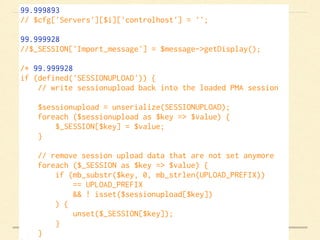 99.999893
// $cfg['Servers'][$i]['controlhost'] = '';    
99.999928
//$_SESSION['Import_message'] = $message->getDisplay();    
/* 99.999928
if (defined('SESSIONUPLOAD')) {
    // write sessionupload back into the loaded PMA session
    $sessionupload = unserialize(SESSIONUPLOAD);
    foreach ($sessionupload as $key => $value) {
        $_SESSION[$key] = $value;
    }
    // remove session upload data that are not set anymore
    foreach ($_SESSION as $key => $value) {
        if (mb_substr($key, 0, mb_strlen(UPLOAD_PREFIX))
            == UPLOAD_PREFIX
            && ! isset($sessionupload[$key])
        ) {
            unset($_SESSION[$key]);
        }
    }
 