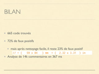 BILAN
665 code trouvés
72% de faux positifs
mais après nettoyage facile, il reste 23% de faux positif
Analyse de 14k commentaires en 367 ms
// = (   59 x 84   ) mm  = (  2.32 x 3.31  ) in    
 
