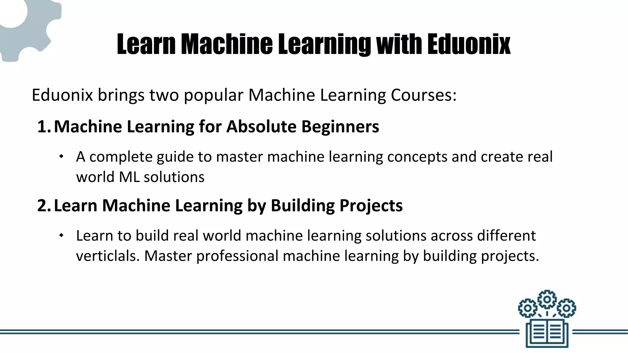 Learn Machine Learning with Eduonix
Eduonix brings two popular Machine Learning Courses:
1.Machine Learning for Absolute Beginners
 A complete guide to master machine learning concepts and create real
world ML solutions
2.Learn Machine Learning by Building Projects
 Learn to build real world machine learning solutions across different
verticlals. Master professional machine learning by building projects.
 