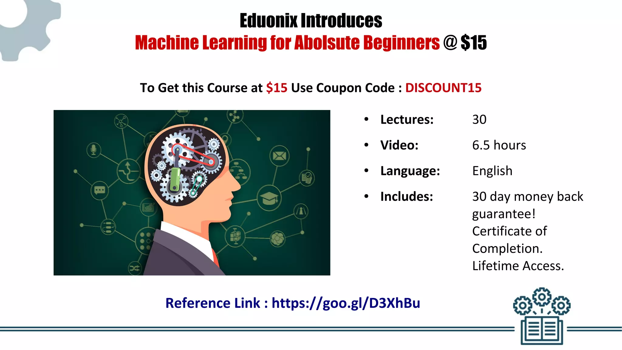Eduonix Introduces
Machine Learning for Abolsute Beginners @ $15
To Get this Course at $15 Use Coupon Code : DISCOUNT15
● Lectures: 30
● Video: 6.5 hours
● Language: English
● Includes: 30 day money back
guarantee!
Certificate of
Completion.
Lifetime Access.
Reference Link : https://goo.gl/D3XhBu
 