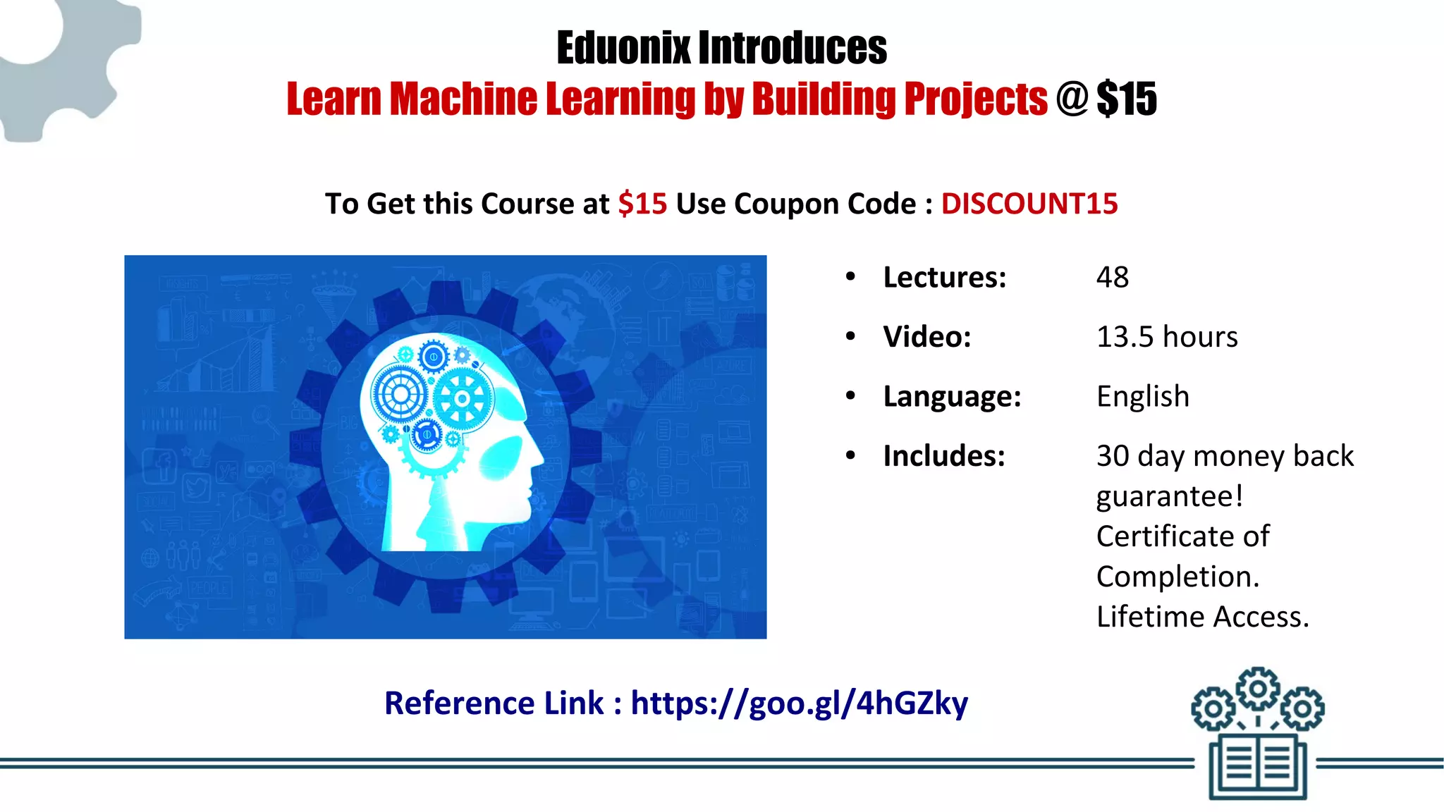 Eduonix Introduces
Learn Machine Learning by Building Projects @ $15
To Get this Course at $15 Use Coupon Code : DISCOUNT15
● Lectures: 48
● Video: 13.5 hours
● Language: English
● Includes: 30 day money back
guarantee!
Certificate of
Completion.
Lifetime Access.
Reference Link : https://goo.gl/4hGZky
 