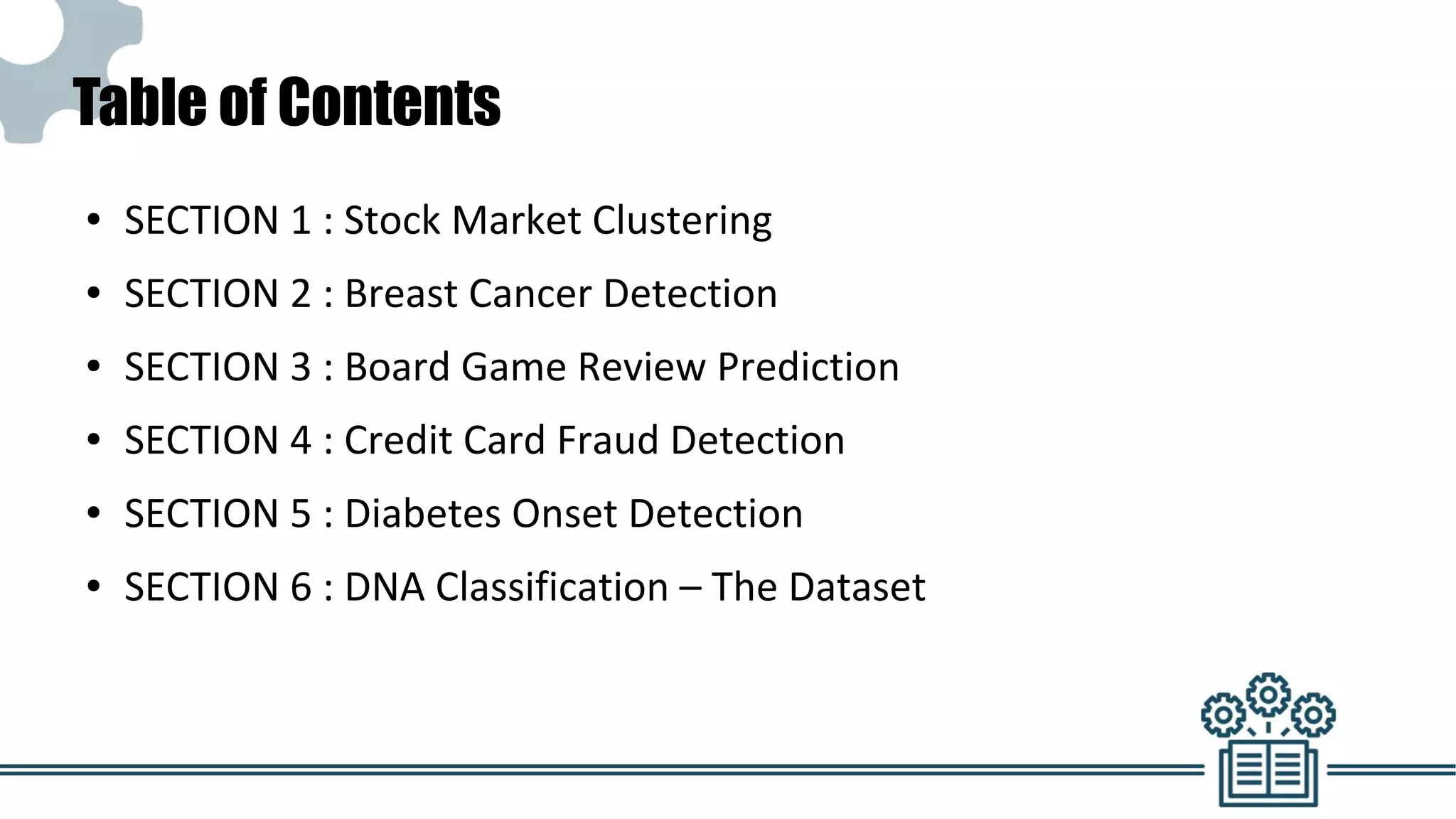 Table of Contents
● SECTION 1 : Stock Market Clustering
● SECTION 2 : Breast Cancer Detection
● SECTION 3 : Board Game Review Prediction
● SECTION 4 : Credit Card Fraud Detection
● SECTION 5 : Diabetes Onset Detection
● SECTION 6 : DNA Classification – The Dataset
 