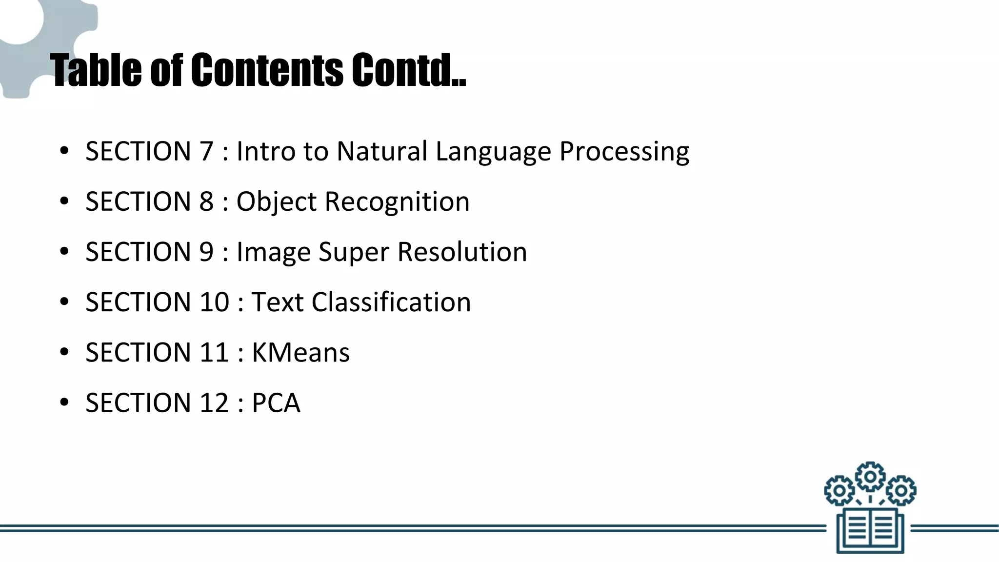 Table of Contents Contd..
● SECTION 7 : Intro to Natural Language Processing
● SECTION 8 : Object Recognition
● SECTION 9 : Image Super Resolution
● SECTION 10 : Text Classification
● SECTION 11 : KMeans
● SECTION 12 : PCA
 