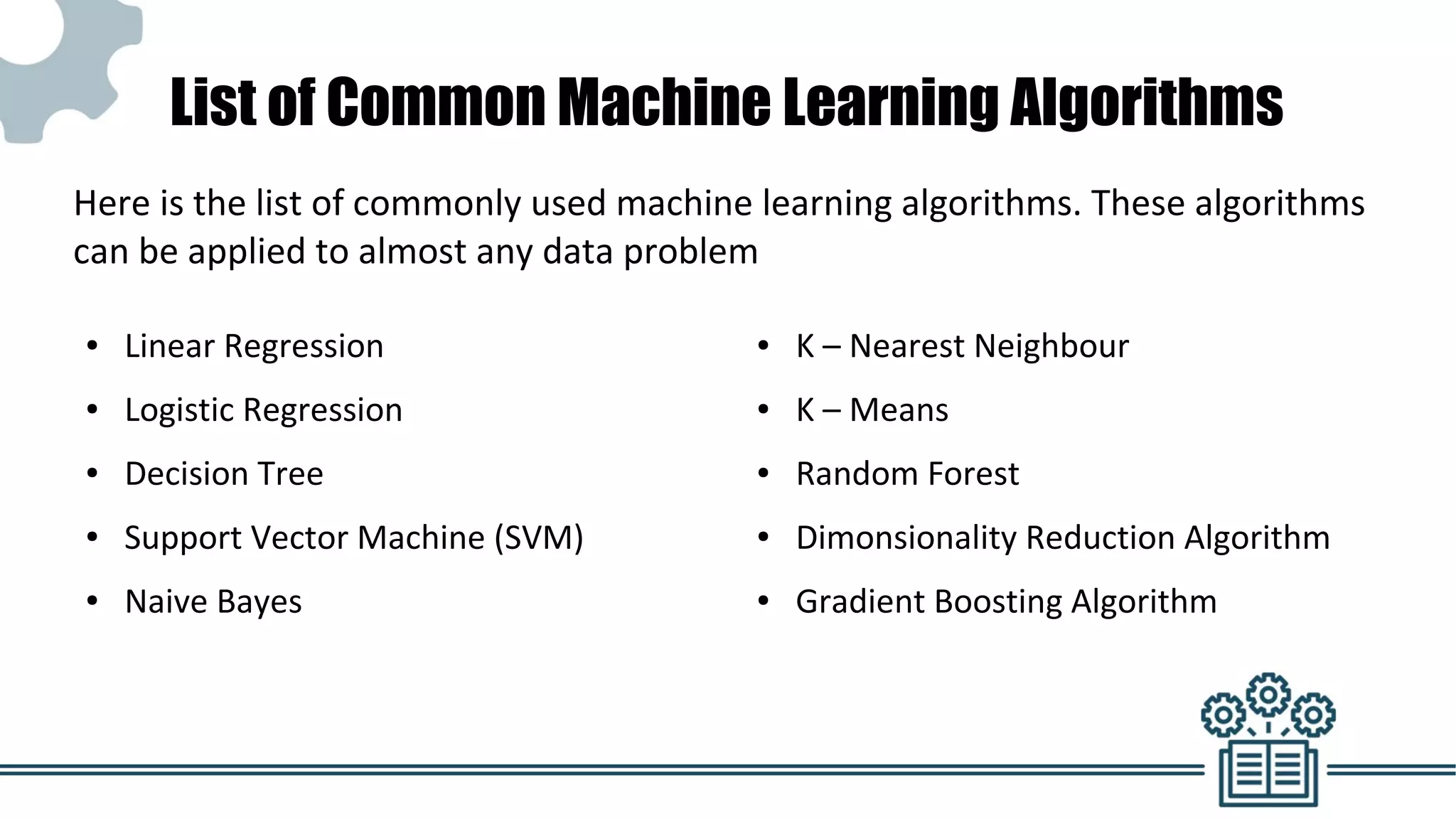List of Common Machine Learning Algorithms
● Linear Regression
● Logistic Regression
● Decision Tree
● Support Vector Machine (SVM)
● Naive Bayes
● K – Nearest Neighbour
● K – Means
● Random Forest
● Dimonsionality Reduction Algorithm
● Gradient Boosting Algorithm
Here is the list of commonly used machine learning algorithms. These algorithms
can be applied to almost any data problem
 