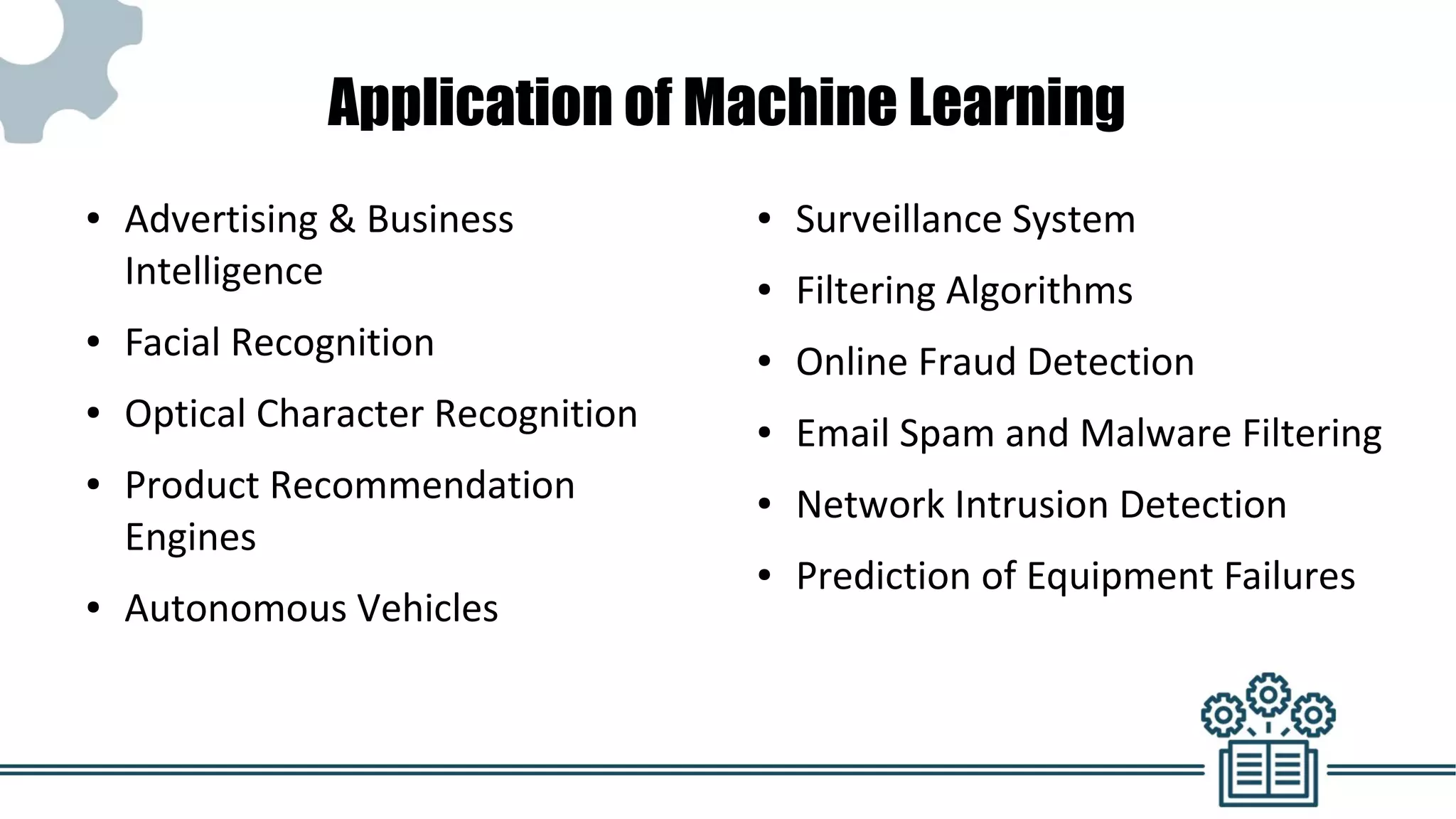 Application of Machine Learning
● Advertising & Business
Intelligence
● Facial Recognition
● Optical Character Recognition
● Product Recommendation
Engines
● Autonomous Vehicles
● Surveillance System
● Filtering Algorithms
● Online Fraud Detection
● Email Spam and Malware Filtering
● Network Intrusion Detection
● Prediction of Equipment Failures
 