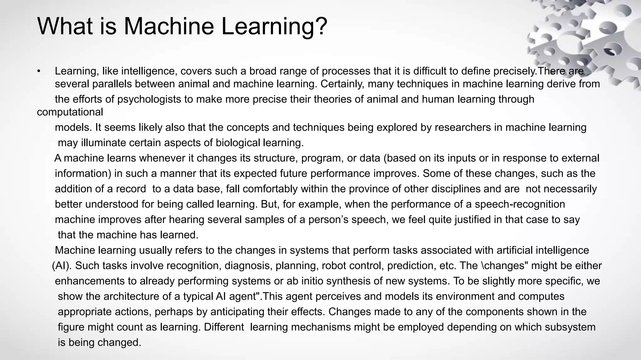 What is Machine Learning?
• Learning, like intelligence, covers such a broad range of processes that it is difficult to define precisely.There are
several parallels between animal and machine learning. Certainly, many techniques in machine learning derive from
the efforts of psychologists to make more precise their theories of animal and human learning through
computational
models. It seems likely also that the concepts and techniques being explored by researchers in machine learning
may illuminate certain aspects of biological learning.
A machine learns whenever it changes its structure, program, or data (based on its inputs or in response to external
information) in such a manner that its expected future performance improves. Some of these changes, such as the
addition of a record to a data base, fall comfortably within the province of other disciplines and are not necessarily
better understood for being called learning. But, for example, when the performance of a speech-recognition
machine improves after hearing several samples of a person’s speech, we feel quite justified in that case to say
that the machine has learned.
Machine learning usually refers to the changes in systems that perform tasks associated with artificial intelligence
(AI). Such tasks involve recognition, diagnosis, planning, robot control, prediction, etc. The changes" might be either
enhancements to already performing systems or ab initio synthesis of new systems. To be slightly more specific, we
show the architecture of a typical AI agent".This agent perceives and models its environment and computes
appropriate actions, perhaps by anticipating their effects. Changes made to any of the components shown in the
figure might count as learning. Different learning mechanisms might be employed depending on which subsystem
is being changed.
 