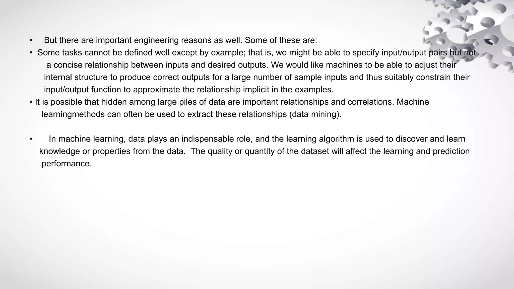 • But there are important engineering reasons as well. Some of these are:
• Some tasks cannot be defined well except by example; that is, we might be able to specify input/output pairs but not
a concise relationship between inputs and desired outputs. We would like machines to be able to adjust their
internal structure to produce correct outputs for a large number of sample inputs and thus suitably constrain their
input/output function to approximate the relationship implicit in the examples.
• It is possible that hidden among large piles of data are important relationships and correlations. Machine
learningmethods can often be used to extract these relationships (data mining).
• In machine learning, data plays an indispensable role, and the learning algorithm is used to discover and learn
knowledge or properties from the data. The quality or quantity of the dataset will affect the learning and prediction
performance.
 