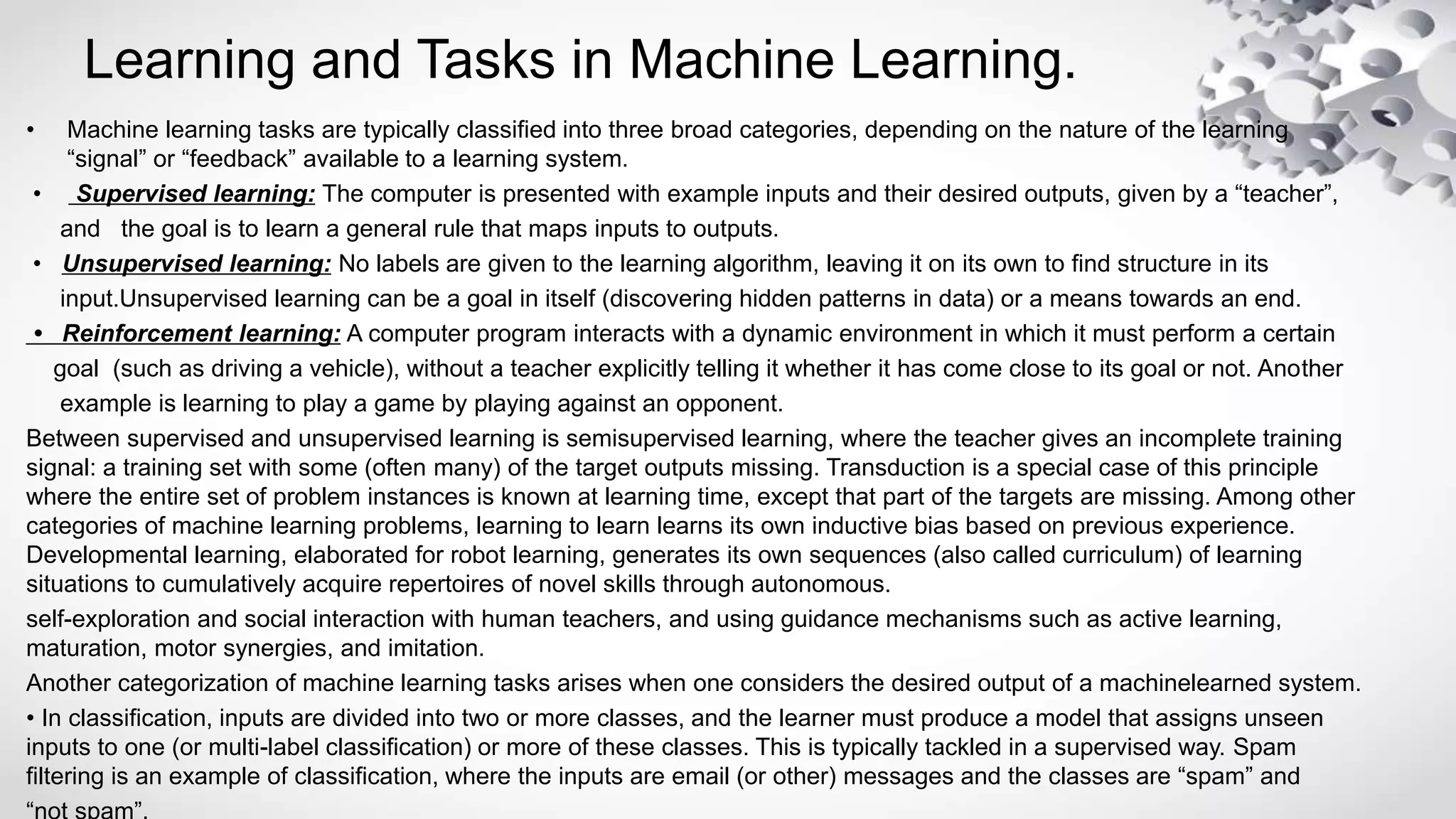 Learning and Tasks in Machine Learning.
• Machine learning tasks are typically classified into three broad categories, depending on the nature of the learning
“signal” or “feedback” available to a learning system.
• Supervised learning: The computer is presented with example inputs and their desired outputs, given by a “teacher”,
and the goal is to learn a general rule that maps inputs to outputs.
• Unsupervised learning: No labels are given to the learning algorithm, leaving it on its own to find structure in its
input.Unsupervised learning can be a goal in itself (discovering hidden patterns in data) or a means towards an end.
• Reinforcement learning: A computer program interacts with a dynamic environment in which it must perform a certain
goal (such as driving a vehicle), without a teacher explicitly telling it whether it has come close to its goal or not. Another
example is learning to play a game by playing against an opponent.
Between supervised and unsupervised learning is semisupervised learning, where the teacher gives an incomplete training
signal: a training set with some (often many) of the target outputs missing. Transduction is a special case of this principle
where the entire set of problem instances is known at learning time, except that part of the targets are missing. Among other
categories of machine learning problems, learning to learn learns its own inductive bias based on previous experience.
Developmental learning, elaborated for robot learning, generates its own sequences (also called curriculum) of learning
situations to cumulatively acquire repertoires of novel skills through autonomous.
self-exploration and social interaction with human teachers, and using guidance mechanisms such as active learning,
maturation, motor synergies, and imitation.
Another categorization of machine learning tasks arises when one considers the desired output of a machinelearned system.
• In classification, inputs are divided into two or more classes, and the learner must produce a model that assigns unseen
inputs to one (or multi-label classification) or more of these classes. This is typically tackled in a supervised way. Spam
filtering is an example of classification, where the inputs are email (or other) messages and the classes are “spam” and
 
