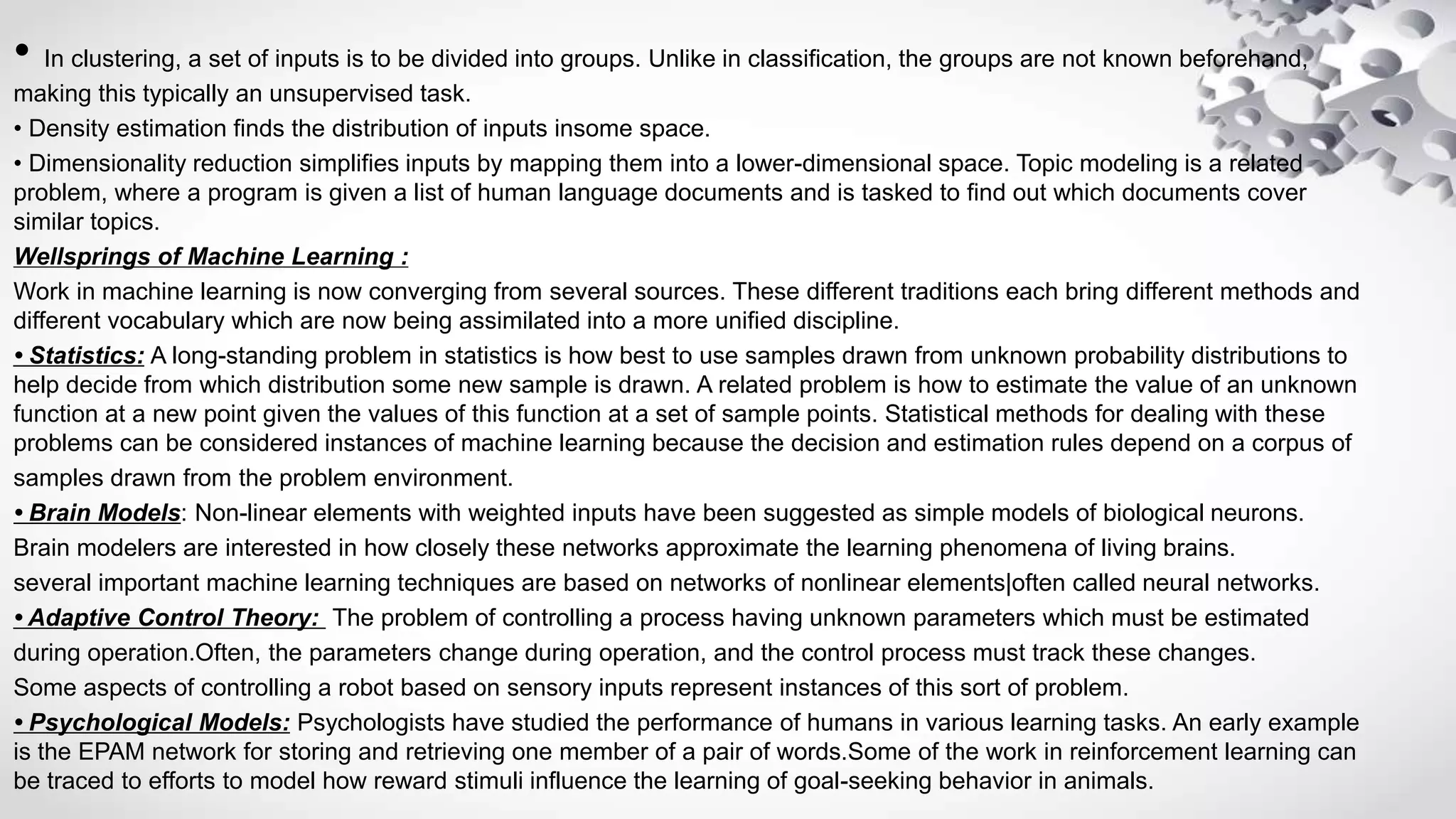 • In clustering, a set of inputs is to be divided into groups. Unlike in classification, the groups are not known beforehand,
making this typically an unsupervised task.
• Density estimation finds the distribution of inputs insome space.
• Dimensionality reduction simplifies inputs by mapping them into a lower-dimensional space. Topic modeling is a related
problem, where a program is given a list of human language documents and is tasked to find out which documents cover
similar topics.
Wellsprings of Machine Learning :
Work in machine learning is now converging from several sources. These different traditions each bring different methods and
different vocabulary which are now being assimilated into a more unified discipline.
• Statistics: A long-standing problem in statistics is how best to use samples drawn from unknown probability distributions to
help decide from which distribution some new sample is drawn. A related problem is how to estimate the value of an unknown
function at a new point given the values of this function at a set of sample points. Statistical methods for dealing with these
problems can be considered instances of machine learning because the decision and estimation rules depend on a corpus of
samples drawn from the problem environment.
• Brain Models: Non-linear elements with weighted inputs have been suggested as simple models of biological neurons.
Brain modelers are interested in how closely these networks approximate the learning phenomena of living brains.
several important machine learning techniques are based on networks of nonlinear elements|often called neural networks.
• Adaptive Control Theory: The problem of controlling a process having unknown parameters which must be estimated
during operation.Often, the parameters change during operation, and the control process must track these changes.
Some aspects of controlling a robot based on sensory inputs represent instances of this sort of problem.
• Psychological Models: Psychologists have studied the performance of humans in various learning tasks. An early example
is the EPAM network for storing and retrieving one member of a pair of words.Some of the work in reinforcement learning can
be traced to efforts to model how reward stimuli influence the learning of goal-seeking behavior in animals.
 