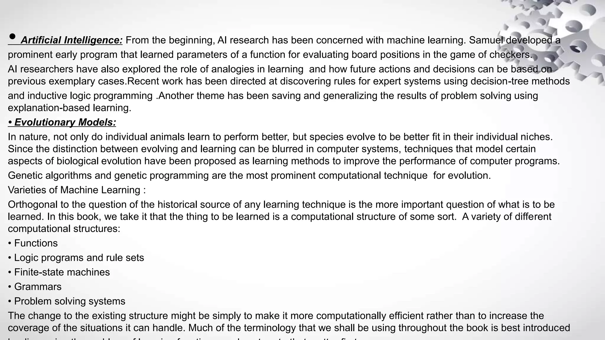 • Artificial Intelligence: From the beginning, AI research has been concerned with machine learning. Samuel developed a
prominent early program that learned parameters of a function for evaluating board positions in the game of checkers.
AI researchers have also explored the role of analogies in learning and how future actions and decisions can be based on
previous exemplary cases.Recent work has been directed at discovering rules for expert systems using decision-tree methods
and inductive logic programming .Another theme has been saving and generalizing the results of problem solving using
explanation-based learning.
• Evolutionary Models:
In nature, not only do individual animals learn to perform better, but species evolve to be better fit in their individual niches.
Since the distinction between evolving and learning can be blurred in computer systems, techniques that model certain
aspects of biological evolution have been proposed as learning methods to improve the performance of computer programs.
Genetic algorithms and genetic programming are the most prominent computational technique for evolution.
Varieties of Machine Learning :
Orthogonal to the question of the historical source of any learning technique is the more important question of what is to be
learned. In this book, we take it that the thing to be learned is a computational structure of some sort. A variety of different
computational structures:
• Functions
• Logic programs and rule sets
• Finite-state machines
• Grammars
• Problem solving systems
The change to the existing structure might be simply to make it more computationally efficient rather than to increase the
coverage of the situations it can handle. Much of the terminology that we shall be using throughout the book is best introduced
 