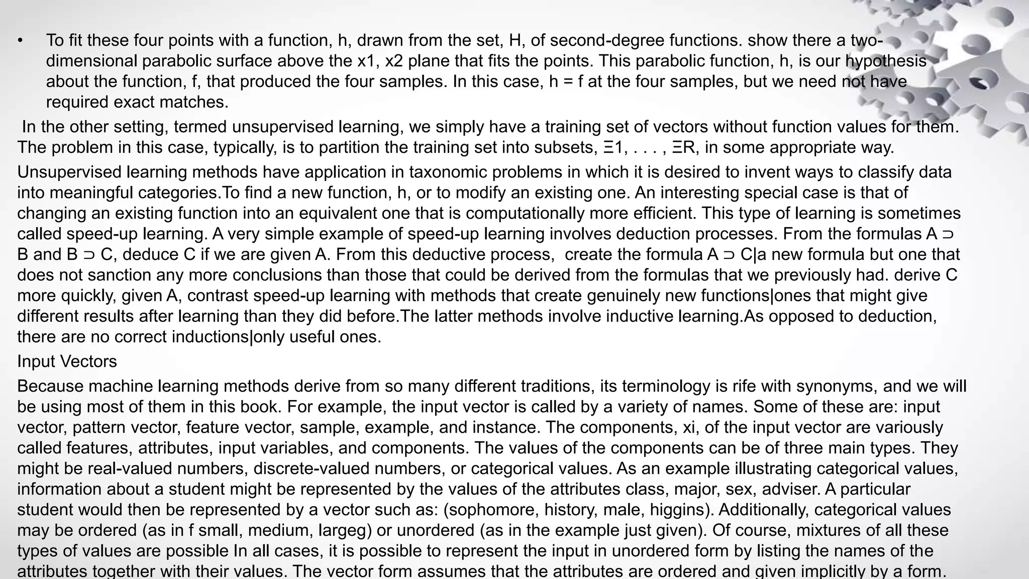 • To fit these four points with a function, h, drawn from the set, H, of second-degree functions. show there a two-
dimensional parabolic surface above the x1, x2 plane that fits the points. This parabolic function, h, is our hypothesis
about the function, f, that produced the four samples. In this case, h = f at the four samples, but we need not have
required exact matches.
In the other setting, termed unsupervised learning, we simply have a training set of vectors without function values for them.
The problem in this case, typically, is to partition the training set into subsets, Ξ1, . . . , ΞR, in some appropriate way.
Unsupervised learning methods have application in taxonomic problems in which it is desired to invent ways to classify data
into meaningful categories.To find a new function, h, or to modify an existing one. An interesting special case is that of
changing an existing function into an equivalent one that is computationally more efficient. This type of learning is sometimes
called speed-up learning. A very simple example of speed-up learning involves deduction processes. From the formulas A ⊃
B and B ⊃ C, deduce C if we are given A. From this deductive process, create the formula A ⊃ C|a new formula but one that
does not sanction any more conclusions than those that could be derived from the formulas that we previously had. derive C
more quickly, given A, contrast speed-up learning with methods that create genuinely new functions|ones that might give
different results after learning than they did before.The latter methods involve inductive learning.As opposed to deduction,
there are no correct inductions|only useful ones.
Input Vectors
Because machine learning methods derive from so many different traditions, its terminology is rife with synonyms, and we will
be using most of them in this book. For example, the input vector is called by a variety of names. Some of these are: input
vector, pattern vector, feature vector, sample, example, and instance. The components, xi, of the input vector are variously
called features, attributes, input variables, and components. The values of the components can be of three main types. They
might be real-valued numbers, discrete-valued numbers, or categorical values. As an example illustrating categorical values,
information about a student might be represented by the values of the attributes class, major, sex, adviser. A particular
student would then be represented by a vector such as: (sophomore, history, male, higgins). Additionally, categorical values
may be ordered (as in f small, medium, largeg) or unordered (as in the example just given). Of course, mixtures of all these
types of values are possible In all cases, it is possible to represent the input in unordered form by listing the names of the
attributes together with their values. The vector form assumes that the attributes are ordered and given implicitly by a form.
 