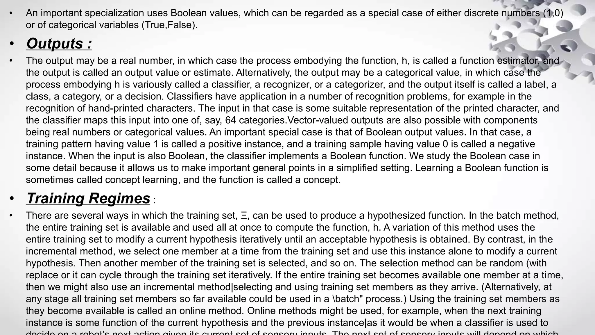 • An important specialization uses Boolean values, which can be regarded as a special case of either discrete numbers (1,0)
or of categorical variables (True,False).
• Outputs :
• The output may be a real number, in which case the process embodying the function, h, is called a function estimator, and
the output is called an output value or estimate. Alternatively, the output may be a categorical value, in which case the
process embodying h is variously called a classifier, a recognizer, or a categorizer, and the output itself is called a label, a
class, a category, or a decision. Classifiers have application in a number of recognition problems, for example in the
recognition of hand-printed characters. The input in that case is some suitable representation of the printed character, and
the classifier maps this input into one of, say, 64 categories.Vector-valued outputs are also possible with components
being real numbers or categorical values. An important special case is that of Boolean output values. In that case, a
training pattern having value 1 is called a positive instance, and a training sample having value 0 is called a negative
instance. When the input is also Boolean, the classifier implements a Boolean function. We study the Boolean case in
some detail because it allows us to make important general points in a simplified setting. Learning a Boolean function is
sometimes called concept learning, and the function is called a concept.
• Training Regimes :
• There are several ways in which the training set, Ξ, can be used to produce a hypothesized function. In the batch method,
the entire training set is available and used all at once to compute the function, h. A variation of this method uses the
entire training set to modify a current hypothesis iteratively until an acceptable hypothesis is obtained. By contrast, in the
incremental method, we select one member at a time from the training set and use this instance alone to modify a current
hypothesis. Then another member of the training set is selected, and so on. The selection method can be random (with
replace or it can cycle through the training set iteratively. If the entire training set becomes available one member at a time,
then we might also use an incremental method|selecting and using training set members as they arrive. (Alternatively, at
any stage all training set members so far available could be used in a batch" process.) Using the training set members as
they become available is called an online method. Online methods might be used, for example, when the next training
instance is some function of the current hypothesis and the previous instance|as it would be when a classifier is used to
 
