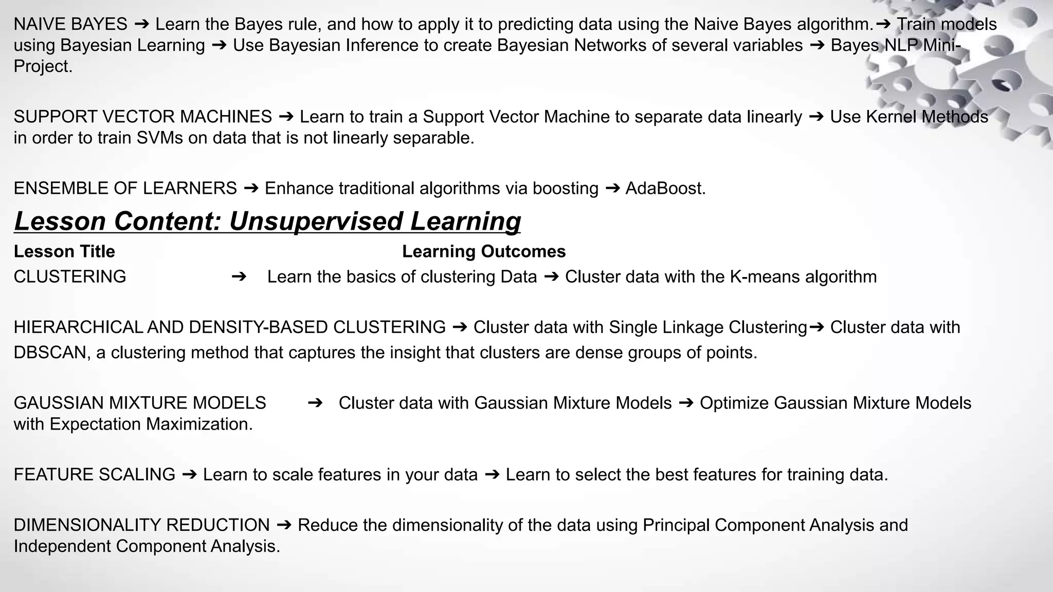 NAIVE BAYES ➔ Learn the Bayes rule, and how to apply it to predicting data using the Naive Bayes algorithm.➔ Train models
using Bayesian Learning ➔ Use Bayesian Inference to create Bayesian Networks of several variables ➔ Bayes NLP Mini-
Project.
SUPPORT VECTOR MACHINES ➔ Learn to train a Support Vector Machine to separate data linearly ➔ Use Kernel Methods
in order to train SVMs on data that is not linearly separable.
ENSEMBLE OF LEARNERS ➔ Enhance traditional algorithms via boosting ➔ AdaBoost.
Lesson Content: Unsupervised Learning
Lesson Title Learning Outcomes
CLUSTERING ➔ Learn the basics of clustering Data ➔ Cluster data with the K-means algorithm
HIERARCHICAL AND DENSITY-BASED CLUSTERING ➔ Cluster data with Single Linkage Clustering➔ Cluster data with
DBSCAN, a clustering method that captures the insight that clusters are dense groups of points.
GAUSSIAN MIXTURE MODELS ➔ Cluster data with Gaussian Mixture Models ➔ Optimize Gaussian Mixture Models
with Expectation Maximization.
FEATURE SCALING ➔ Learn to scale features in your data ➔ Learn to select the best features for training data.
DIMENSIONALITY REDUCTION ➔ Reduce the dimensionality of the data using Principal Component Analysis and
Independent Component Analysis.
 