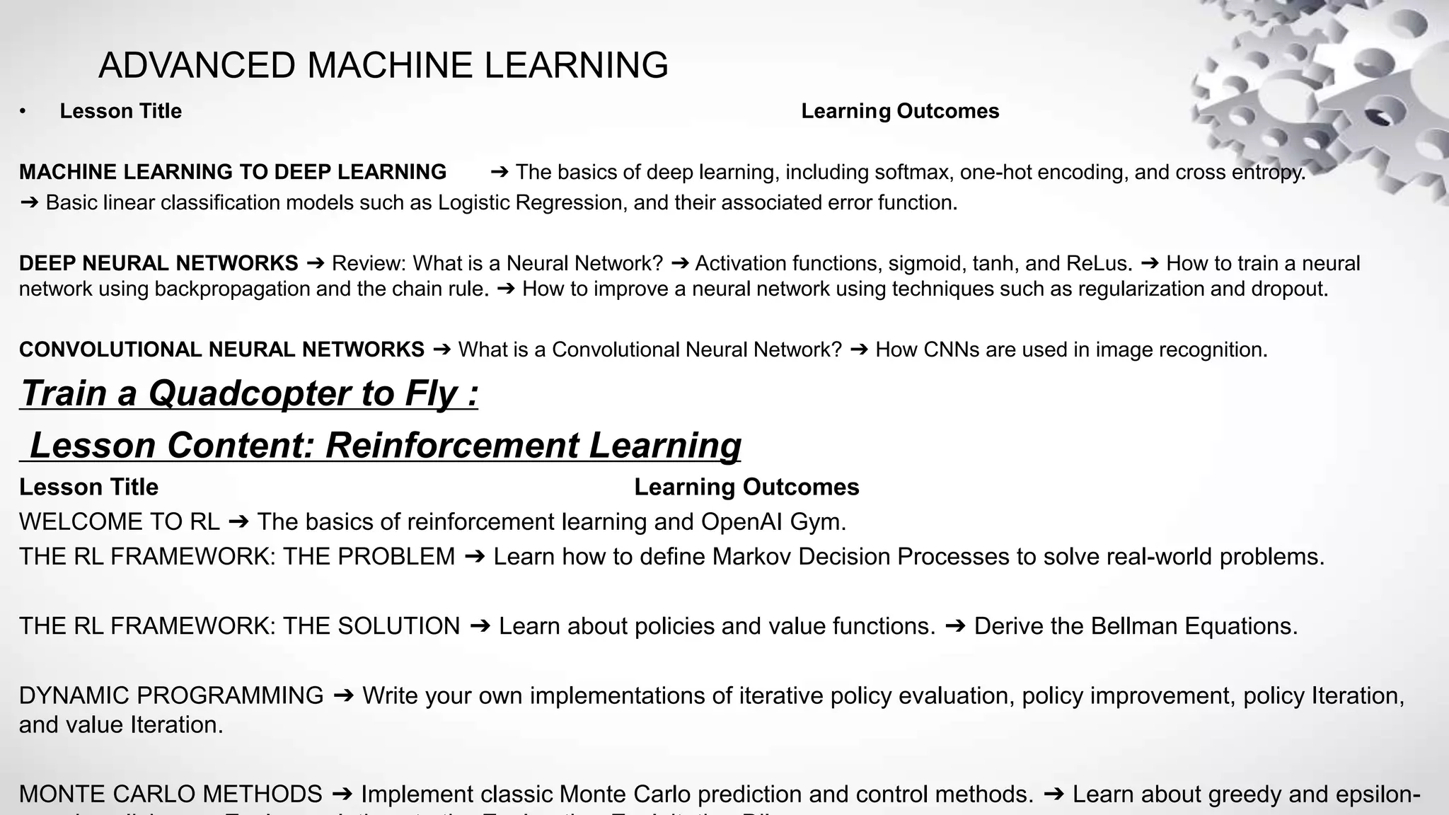 ADVANCED MACHINE LEARNING
• Lesson Title Learning Outcomes
MACHINE LEARNING TO DEEP LEARNING ➔ The basics of deep learning, including softmax, one-hot encoding, and cross entropy.
➔ Basic linear classification models such as Logistic Regression, and their associated error function.
DEEP NEURAL NETWORKS ➔ Review: What is a Neural Network? ➔ Activation functions, sigmoid, tanh, and ReLus. ➔ How to train a neural
network using backpropagation and the chain rule. ➔ How to improve a neural network using techniques such as regularization and dropout.
CONVOLUTIONAL NEURAL NETWORKS ➔ What is a Convolutional Neural Network? ➔ How CNNs are used in image recognition.
Train a Quadcopter to Fly :
Lesson Content: Reinforcement Learning
Lesson Title Learning Outcomes
WELCOME TO RL ➔ The basics of reinforcement learning and OpenAI Gym.
THE RL FRAMEWORK: THE PROBLEM ➔ Learn how to define Markov Decision Processes to solve real-world problems.
THE RL FRAMEWORK: THE SOLUTION ➔ Learn about policies and value functions. ➔ Derive the Bellman Equations.
DYNAMIC PROGRAMMING ➔ Write your own implementations of iterative policy evaluation, policy improvement, policy Iteration,
and value Iteration.
MONTE CARLO METHODS ➔ Implement classic Monte Carlo prediction and control methods. ➔ Learn about greedy and epsilon-
 