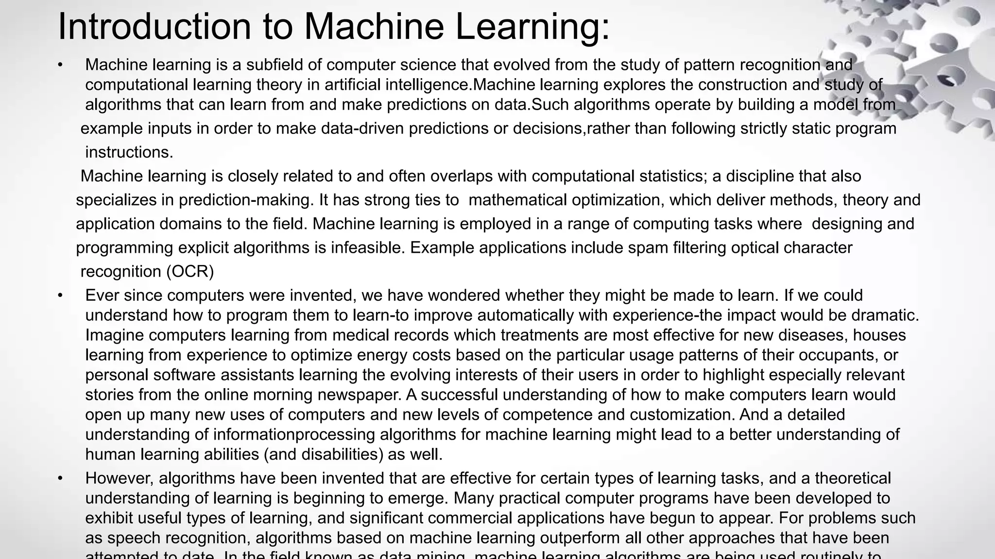 Introduction to Machine Learning:
• Machine learning is a subfield of computer science that evolved from the study of pattern recognition and
computational learning theory in artificial intelligence.Machine learning explores the construction and study of
algorithms that can learn from and make predictions on data.Such algorithms operate by building a model from
example inputs in order to make data-driven predictions or decisions,rather than following strictly static program
instructions.
Machine learning is closely related to and often overlaps with computational statistics; a discipline that also
specializes in prediction-making. It has strong ties to mathematical optimization, which deliver methods, theory and
application domains to the field. Machine learning is employed in a range of computing tasks where designing and
programming explicit algorithms is infeasible. Example applications include spam filtering optical character
recognition (OCR)
• Ever since computers were invented, we have wondered whether they might be made to learn. If we could
understand how to program them to learn-to improve automatically with experience-the impact would be dramatic.
Imagine computers learning from medical records which treatments are most effective for new diseases, houses
learning from experience to optimize energy costs based on the particular usage patterns of their occupants, or
personal software assistants learning the evolving interests of their users in order to highlight especially relevant
stories from the online morning newspaper. A successful understanding of how to make computers learn would
open up many new uses of computers and new levels of competence and customization. And a detailed
understanding of informationprocessing algorithms for machine learning might lead to a better understanding of
human learning abilities (and disabilities) as well.
• However, algorithms have been invented that are effective for certain types of learning tasks, and a theoretical
understanding of learning is beginning to emerge. Many practical computer programs have been developed to
exhibit useful types of learning, and significant commercial applications have begun to appear. For problems such
as speech recognition, algorithms based on machine learning outperform all other approaches that have been
 