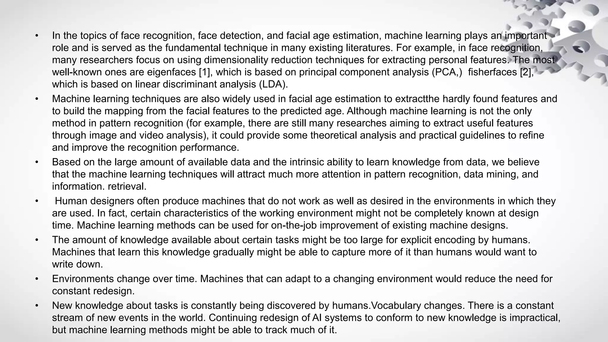 • In the topics of face recognition, face detection, and facial age estimation, machine learning plays an important
role and is served as the fundamental technique in many existing literatures. For example, in face recognition,
many researchers focus on using dimensionality reduction techniques for extracting personal features. The most
well-known ones are eigenfaces [1], which is based on principal component analysis (PCA,) fisherfaces [2],
which is based on linear discriminant analysis (LDA).
• Machine learning techniques are also widely used in facial age estimation to extractthe hardly found features and
to build the mapping from the facial features to the predicted age. Although machine learning is not the only
method in pattern recognition (for example, there are still many researches aiming to extract useful features
through image and video analysis), it could provide some theoretical analysis and practical guidelines to refine
and improve the recognition performance.
• Based on the large amount of available data and the intrinsic ability to learn knowledge from data, we believe
that the machine learning techniques will attract much more attention in pattern recognition, data mining, and
information. retrieval.
• Human designers often produce machines that do not work as well as desired in the environments in which they
are used. In fact, certain characteristics of the working environment might not be completely known at design
time. Machine learning methods can be used for on-the-job improvement of existing machine designs.
• The amount of knowledge available about certain tasks might be too large for explicit encoding by humans.
Machines that learn this knowledge gradually might be able to capture more of it than humans would want to
write down.
• Environments change over time. Machines that can adapt to a changing environment would reduce the need for
constant redesign.
• New knowledge about tasks is constantly being discovered by humans.Vocabulary changes. There is a constant
stream of new events in the world. Continuing redesign of AI systems to conform to new knowledge is impractical,
but machine learning methods might be able to track much of it.
 