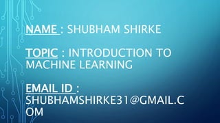 NAME : SHUBHAM SHIRKE
TOPIC : INTRODUCTION TO
MACHINE LEARNING
EMAIL ID :
SHUBHAMSHIRKE31@GMAIL.C
OM
 